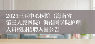 2023三亚中心医院（海南省第三人民医院）海南医学院护理人员校园招聘入围公告