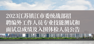2023江苏镇江市委统战部招聘编外工作人员专业技能测试和面试总成绩及入围体检人员公告