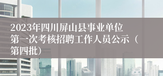 2023年四川屏山县事业单位第一次考核招聘工作人员公示（第四批）