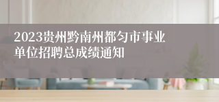 2023贵州黔南州都匀市事业单位招聘总成绩通知