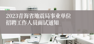 2023青海省地震局事业单位招聘工作人员面试通知