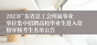 2023广东省总工会所属事业单位集中招聘高校毕业生进入资格审核考生名单公告