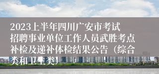 2023上半年四川广安市考试招聘事业单位工作人员武胜考点补检及递补体检结果公告（综合类和卫生类）