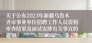 关于公布2023年新疆乌鲁木齐市事业单位招聘工作人员资格审查结果及面试安排有关事宜的通知