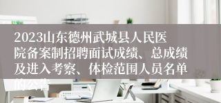 2023山东德州武城县人民医院备案制招聘面试成绩、总成绩及进入考察、体检范围人员名单的公告