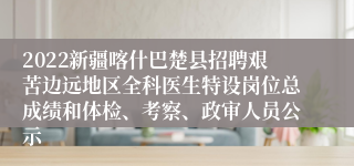 2022新疆喀什巴楚县招聘艰苦边远地区全科医生特设岗位总成绩和体检、考察、政审人员公示