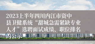 2023上半年四川内江市资中县卫健系统“甜城急需紧缺专业人才”选聘面试成绩、职位排名的公示
