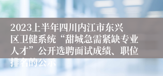 2023上半年四川内江市东兴区卫健系统“甜城急需紧缺专业人才”公开选聘面试成绩、职位排名的公示