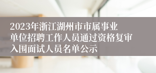 2023年浙江湖州市市属事业单位招聘工作人员通过资格复审入围面试人员名单公示