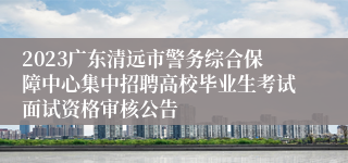 2023广东清远市警务综合保障中心集中招聘高校毕业生考试面试资格审核公告