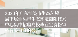 2023年广东汕头市生态环境局下属汕头市生态环境潮阳技术中心集中招聘高校毕业生资格审核有关事宜的公告