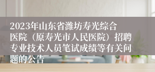 2023年山东省潍坊寿光综合医院（原寿光市人民医院）招聘专业技术人员笔试成绩等有关问题的公告