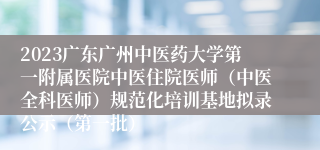 2023广东广州中医药大学第一附属医院中医住院医师（中医全科医师）规范化培训基地拟录公示（第一批）