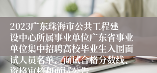 2023广东珠海市公共工程建设中心所属事业单位广东省事业单位集中招聘高校毕业生入围面试人员名单、面试合格分数线、资格审核和面试公告
