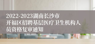 2022-2023湖南长沙市开福区招聘基层医疗卫生机构人员资格复审通知