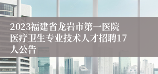 2023福建省龙岩市第一医院医疗卫生专业技术人才招聘17人公告