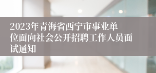 2023年青海省西宁市事业单位面向社会公开招聘工作人员面试通知