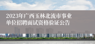 2023年广西玉林北流市事业单位招聘面试资格验证公告