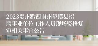 2023贵州黔西南州望谟县招聘事业单位工作人员现场资格复审相关事宜公告
