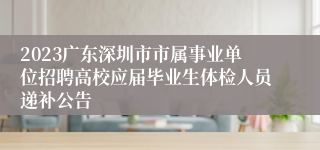 2023广东深圳市市属事业单位招聘高校应届毕业生体检人员递补公告