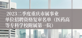  2023二季度重庆市属事业单位招聘资格复审名单（医药高等专科学校附属第一院）