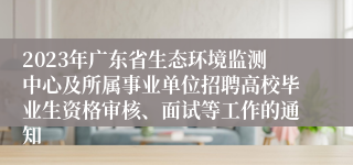 2023年广东省生态环境监测中心及所属事业单位招聘高校毕业生资格审核、面试等工作的通知
