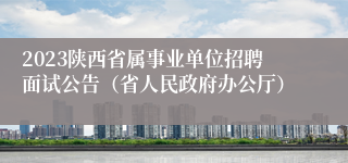 2023陕西省属事业单位招聘面试公告（省人民政府办公厅）