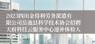 2023四川金得利劳务派遣有限公司岳池县科学技术协会招聘天府科技云服务中心递补体检人员事宜公告