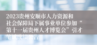 2023贵州安顺市人力资源和社会保障局下属事业单位参加“第十一届贵州人才博览会”引才笔试成绩公告