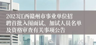 2023江西赣州市事业单位招聘首批入闱面试、加试人员名单及资格审查有关事项公告