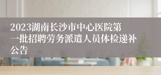 2023湖南长沙市中心医院第一批招聘劳务派遣人员体检递补公告
