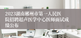 2023湖南郴州市第一人民医院招聘超声医学中心医师面试成绩公布