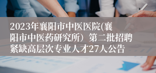 2023年襄阳市中医医院(襄阳市中医药研究所）第二批招聘紧缺高层次专业人才27人公告