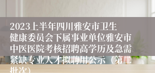 2023上半年四川雅安市卫生健康委员会下属事业单位雅安市中医医院考核招聘高学历及急需紧缺专业人才拟聘用公示(第二批次)