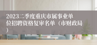 2023二季度重庆市属事业单位招聘资格复审名单（市财政局）