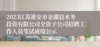 2023江苏淮安市金湖县水务投资有限公司全资子公司招聘工作人员笔试成绩公示