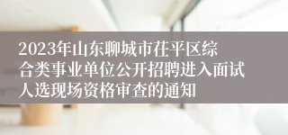 2023年山东聊城市茌平区综合类事业单位公开招聘进入面试人选现场资格审查的通知