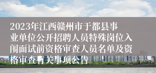 2023年江西赣州市于都县事业单位公开招聘人员特殊岗位入闱面试前资格审查人员名单及资格审查有关事项公告