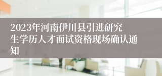 2023年河南伊川县引进研究生学历人才面试资格现场确认通知