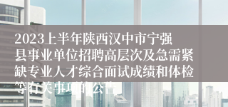 2023上半年陕西汉中市宁强县事业单位招聘高层次及急需紧缺专业人才综合面试成绩和体检等有关事项的公告