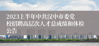2023上半年中共汉中市委党校招聘高层次人才总成绩和体检公告