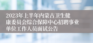 2023年上半年内蒙古卫生健康委员会综合保障中心招聘事业单位工作人员面试公告