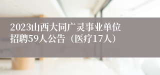 2023山西大同广灵事业单位招聘59人公告（医疗17人）