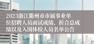 2023浙江衢州市市属事业单位招聘人员面试成绩、折合总成绩以及入围体检人员名单公告