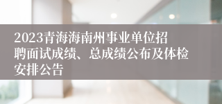 2023青海海南州事业单位招聘面试成绩、总成绩公布及体检安排公告