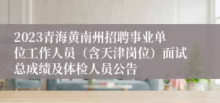 2023青海黄南州招聘事业单位工作人员（含天津岗位）面试总成绩及体检人员公告