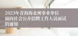 2023年青海海北州事业单位面向社会公开招聘工作人员面试的通知