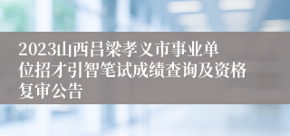2023山西吕梁孝义市事业单位招才引智笔试成绩查询及资格复审公告