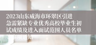 2023山东威海市环翠区引进急需紧缺专业优秀高校毕业生初试成绩及进入面试范围人员名单等事项通知