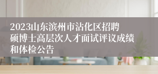 2023山东滨州市沾化区招聘硕博士高层次人才面试评议成绩和体检公告